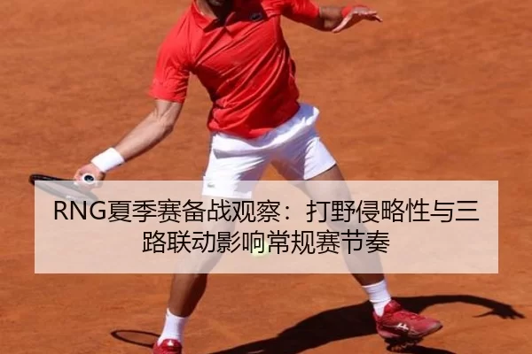 RNG夏季赛备战观察：打野侵略性与三路联动影响常规赛节奏